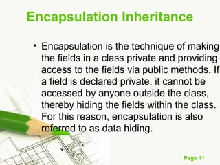 Page 11
• Encapsulation is the technique of making
the fields in a class private and providing
access to the fields via public methods. If
a field is declared private, it cannot be
accessed by anyone outside the class,
thereby hiding the fields within the class.
For this reason, encapsulation is also
referred to as data hiding.
Encapsulation Inheritance
 