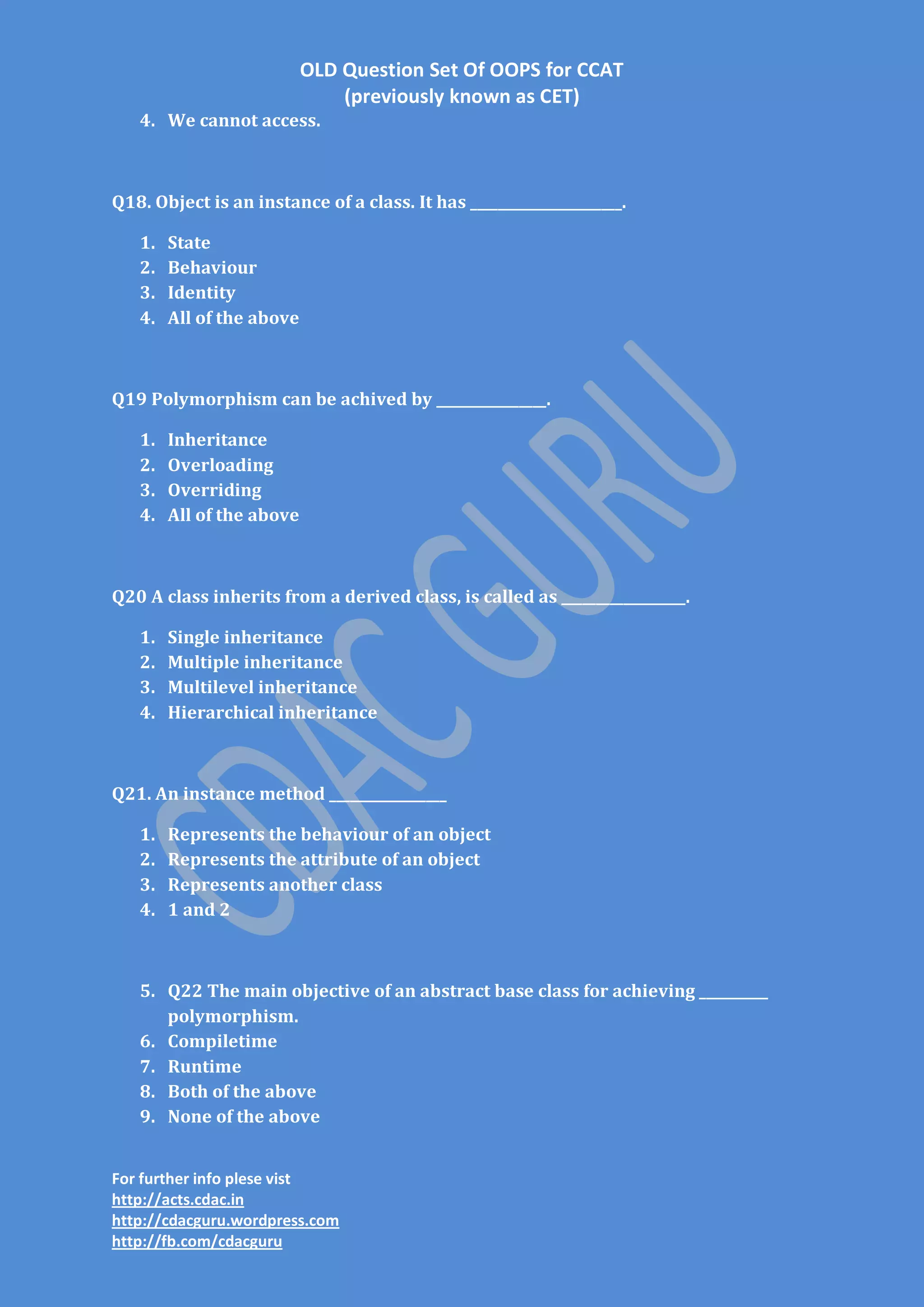 OLD Question Set Of OOPS for CCAT
(previously known as CET)
4. We cannot access.

Q18. Object is an instance of a class. It has ______________________.
1.
2.
3.
4.

State
Behaviour
Identity
All of the above

Q19 Polymorphism can be achived by ________________.
1.
2.
3.
4.

Inheritance
Overloading
Overriding
All of the above

Q20 A class inherits from a derived class, is called as __________________.
1.
2.
3.
4.

Single inheritance
Multiple inheritance
Multilevel inheritance
Hierarchical inheritance

Q21. An instance method _________________
1.
2.
3.
4.

Represents the behaviour of an object
Represents the attribute of an object
Represents another class
1 and 2

5. Q22 The main objective of an abstract base class for achieving __________
polymorphism.
6. Compiletime
7. Runtime
8. Both of the above
9. None of the above
For further info plese vist
http://acts.cdac.in
http://cdacguru.wordpress.com
http://fb.com/cdacguru

 