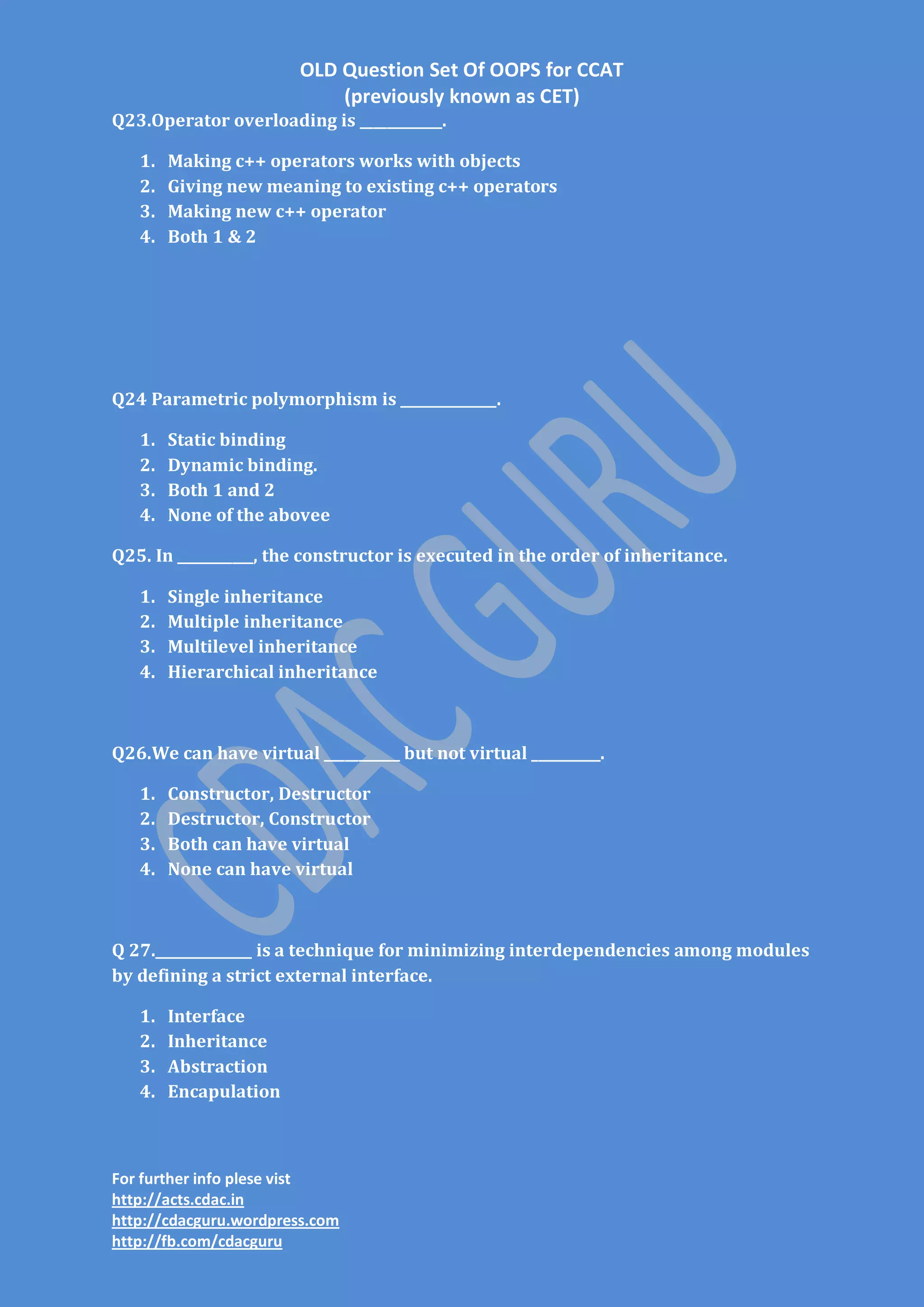 OLD Question Set Of OOPS for CCAT
(previously known as CET)
Q23.Operator overloading is ____________.
1.
2.
3.
4.

Making c++ operators works with objects
Giving new meaning to existing c++ operators
Making new c++ operator
Both 1 & 2

Q24 Parametric polymorphism is ______________.
1.
2.
3.
4.

Static binding
Dynamic binding.
Both 1 and 2
None of the abovee

Q25. In ___________, the constructor is executed in the order of inheritance.
1.
2.
3.
4.

Single inheritance
Multiple inheritance
Multilevel inheritance
Hierarchical inheritance

Q26.We can have virtual ___________ but not virtual __________.
1.
2.
3.
4.

Constructor, Destructor
Destructor, Constructor
Both can have virtual
None can have virtual

Q 27.______________ is a technique for minimizing interdependencies among modules
by defining a strict external interface.
1.
2.
3.
4.

Interface
Inheritance
Abstraction
Encapulation

For further info plese vist
http://acts.cdac.in
http://cdacguru.wordpress.com
http://fb.com/cdacguru

 