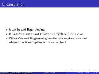 Encapsulation

It can be said Data binding.
It binds variables and functions together inside a class.
Object Oriented Programming provides you to place, data and
relevant functions together in the same object.

Boopathi K (Amrita Vishwa Vidyapeetham)

OOPS Concept

February 5, 2014

7 / 12

 