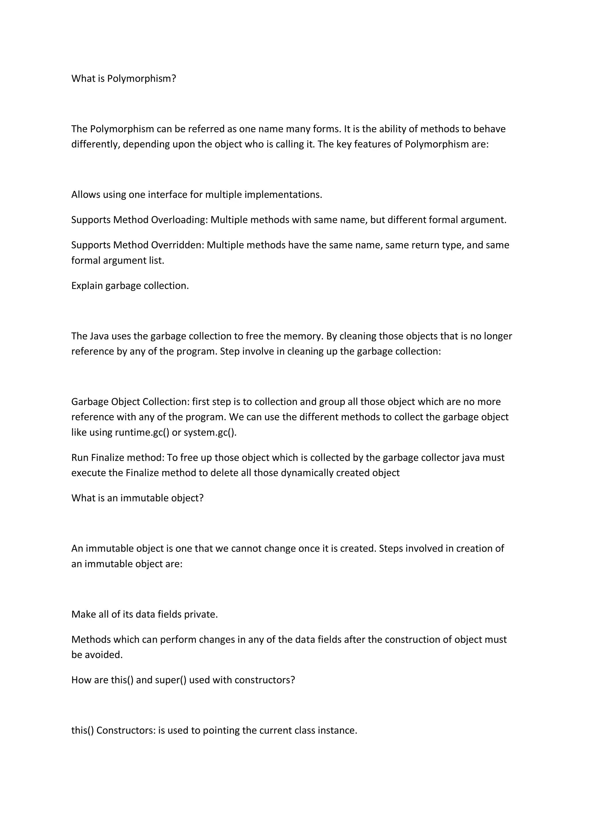What is Polymorphism?
The Polymorphism can be referred as one name many forms. It is the ability of methods to behave
differently, depending upon the object who is calling it. The key features of Polymorphism are:
Allows using one interface for multiple implementations.
Supports Method Overloading: Multiple methods with same name, but different formal argument.
Supports Method Overridden: Multiple methods have the same name, same return type, and same
formal argument list.
Explain garbage collection.
The Java uses the garbage collection to free the memory. By cleaning those objects that is no longer
reference by any of the program. Step involve in cleaning up the garbage collection:
Garbage Object Collection: first step is to collection and group all those object which are no more
reference with any of the program. We can use the different methods to collect the garbage object
like using runtime.gc() or system.gc().
Run Finalize method: To free up those object which is collected by the garbage collector java must
execute the Finalize method to delete all those dynamically created object
What is an immutable object?
An immutable object is one that we cannot change once it is created. Steps involved in creation of
an immutable object are:
Make all of its data fields private.
Methods which can perform changes in any of the data fields after the construction of object must
be avoided.
How are this() and super() used with constructors?
this() Constructors: is used to pointing the current class instance.
 