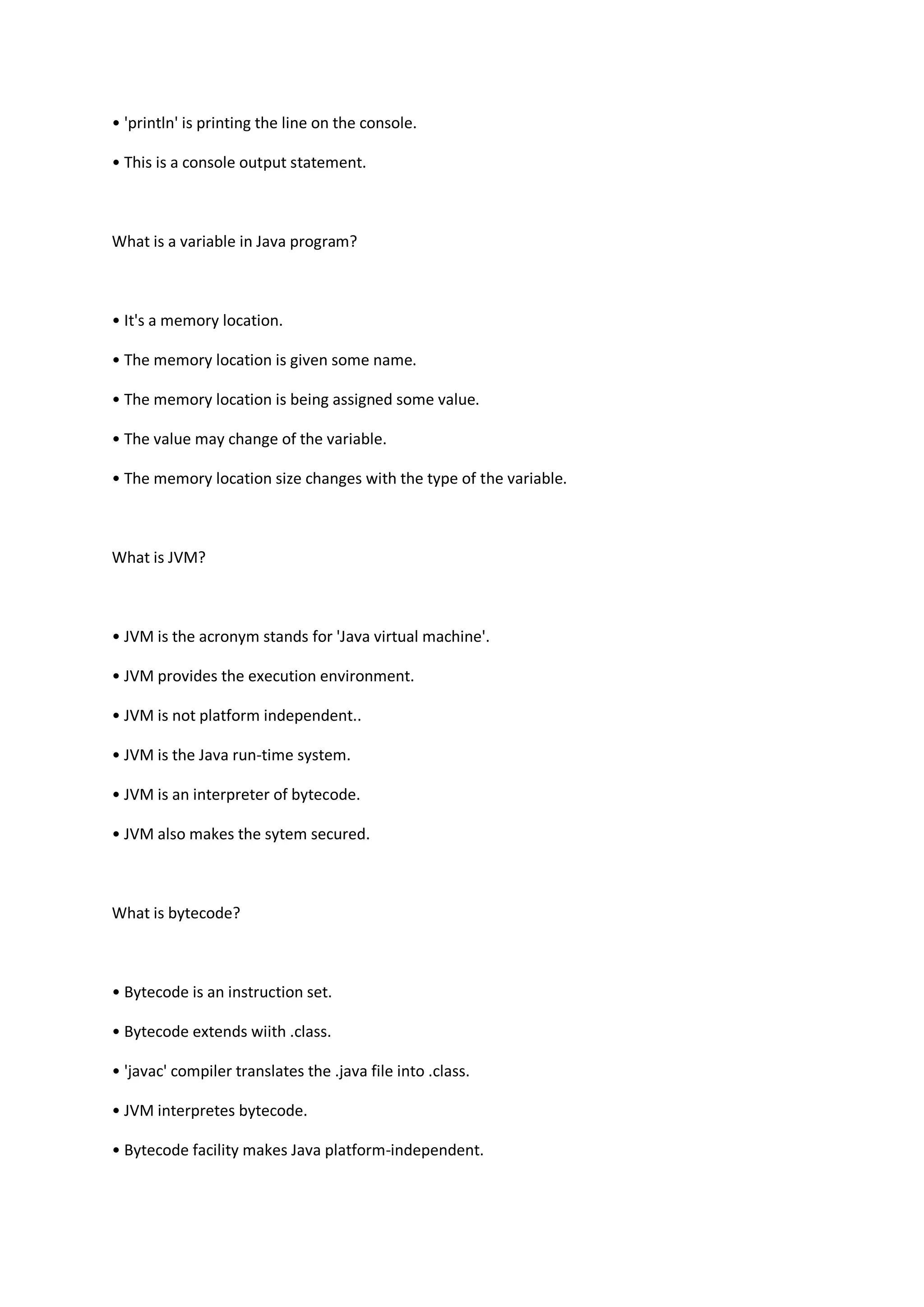 • 'println' is printing the line on the console.
• This is a console output statement.
What is a variable in Java program?
• It's a memory location.
• The memory location is given some name.
• The memory location is being assigned some value.
• The value may change of the variable.
• The memory location size changes with the type of the variable.
What is JVM?
• JVM is the acronym stands for 'Java virtual machine'.
• JVM provides the execution environment.
• JVM is not platform independent..
• JVM is the Java run-time system.
• JVM is an interpreter of bytecode.
• JVM also makes the sytem secured.
What is bytecode?
• Bytecode is an instruction set.
• Bytecode extends wiith .class.
• 'javac' compiler translates the .java file into .class.
• JVM interpretes bytecode.
• Bytecode facility makes Java platform-independent.
 