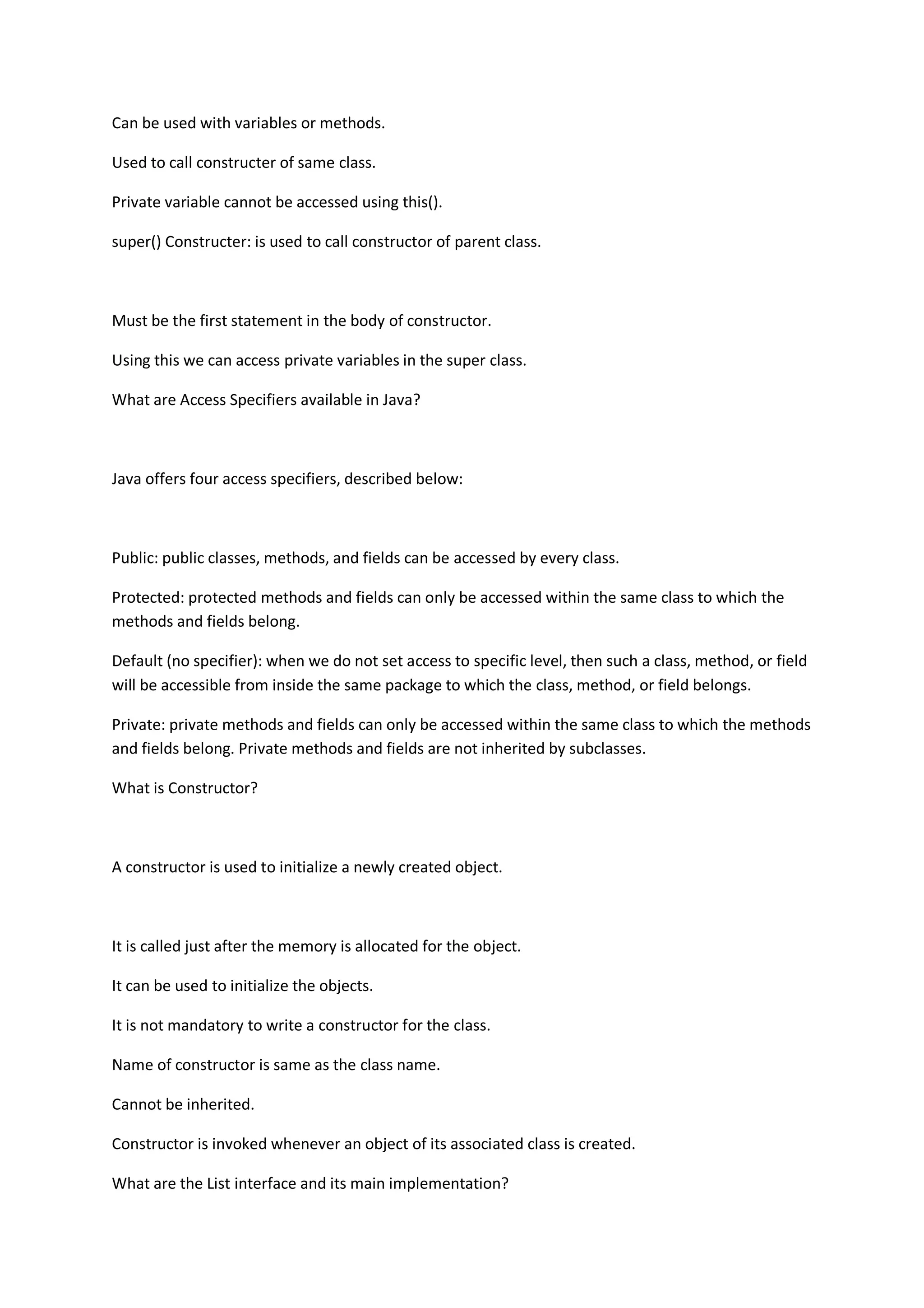 Can be used with variables or methods.
Used to call constructer of same class.
Private variable cannot be accessed using this().
super() Constructer: is used to call constructor of parent class.
Must be the first statement in the body of constructor.
Using this we can access private variables in the super class.
What are Access Specifiers available in Java?
Java offers four access specifiers, described below:
Public: public classes, methods, and fields can be accessed by every class.
Protected: protected methods and fields can only be accessed within the same class to which the
methods and fields belong.
Default (no specifier): when we do not set access to specific level, then such a class, method, or field
will be accessible from inside the same package to which the class, method, or field belongs.
Private: private methods and fields can only be accessed within the same class to which the methods
and fields belong. Private methods and fields are not inherited by subclasses.
What is Constructor?
A constructor is used to initialize a newly created object.
It is called just after the memory is allocated for the object.
It can be used to initialize the objects.
It is not mandatory to write a constructor for the class.
Name of constructor is same as the class name.
Cannot be inherited.
Constructor is invoked whenever an object of its associated class is created.
What are the List interface and its main implementation?
 