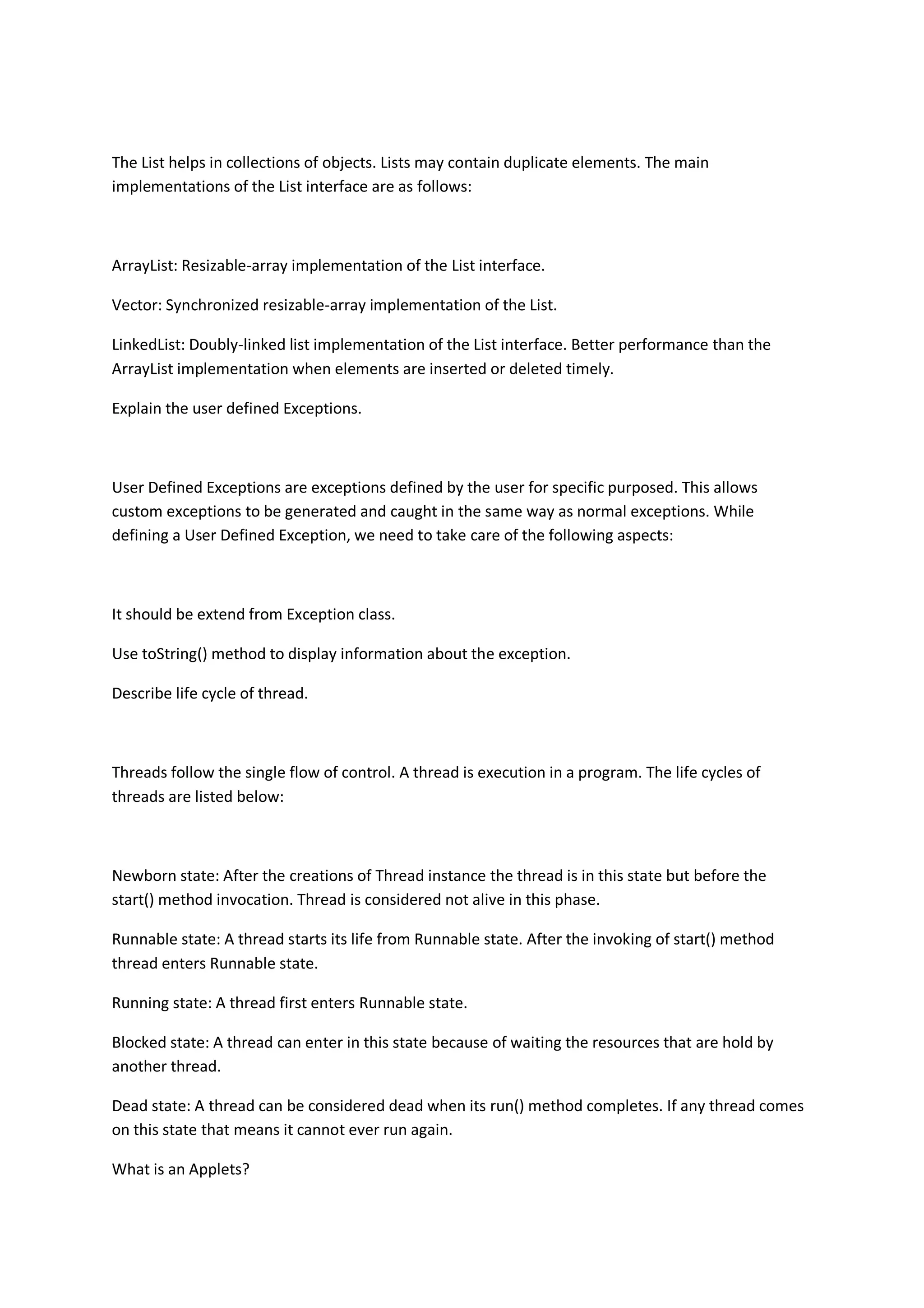 The List helps in collections of objects. Lists may contain duplicate elements. The main
implementations of the List interface are as follows:
ArrayList: Resizable-array implementation of the List interface.
Vector: Synchronized resizable-array implementation of the List.
LinkedList: Doubly-linked list implementation of the List interface. Better performance than the
ArrayList implementation when elements are inserted or deleted timely.
Explain the user defined Exceptions.
User Defined Exceptions are exceptions defined by the user for specific purposed. This allows
custom exceptions to be generated and caught in the same way as normal exceptions. While
defining a User Defined Exception, we need to take care of the following aspects:
It should be extend from Exception class.
Use toString() method to display information about the exception.
Describe life cycle of thread.
Threads follow the single flow of control. A thread is execution in a program. The life cycles of
threads are listed below:
Newborn state: After the creations of Thread instance the thread is in this state but before the
start() method invocation. Thread is considered not alive in this phase.
Runnable state: A thread starts its life from Runnable state. After the invoking of start() method
thread enters Runnable state.
Running state: A thread first enters Runnable state.
Blocked state: A thread can enter in this state because of waiting the resources that are hold by
another thread.
Dead state: A thread can be considered dead when its run() method completes. If any thread comes
on this state that means it cannot ever run again.
What is an Applets?
 