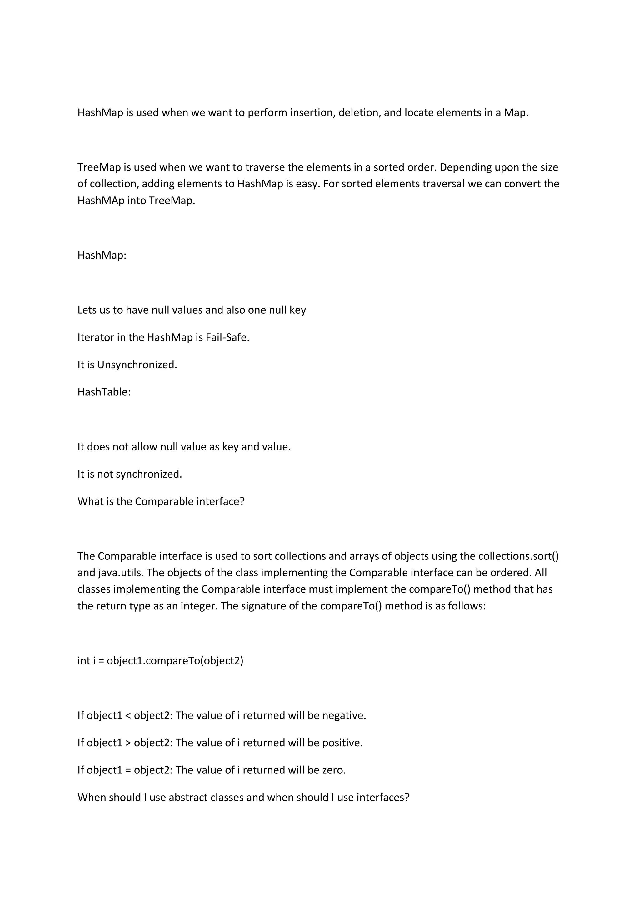HashMap is used when we want to perform insertion, deletion, and locate elements in a Map.
TreeMap is used when we want to traverse the elements in a sorted order. Depending upon the size
of collection, adding elements to HashMap is easy. For sorted elements traversal we can convert the
HashMAp into TreeMap.
HashMap:
Lets us to have null values and also one null key
Iterator in the HashMap is Fail-Safe.
It is Unsynchronized.
HashTable:
It does not allow null value as key and value.
It is not synchronized.
What is the Comparable interface?
The Comparable interface is used to sort collections and arrays of objects using the collections.sort()
and java.utils. The objects of the class implementing the Comparable interface can be ordered. All
classes implementing the Comparable interface must implement the compareTo() method that has
the return type as an integer. The signature of the compareTo() method is as follows:
int i = object1.compareTo(object2)
If object1 < object2: The value of i returned will be negative.
If object1 > object2: The value of i returned will be positive.
If object1 = object2: The value of i returned will be zero.
When should I use abstract classes and when should I use interfaces?
 
