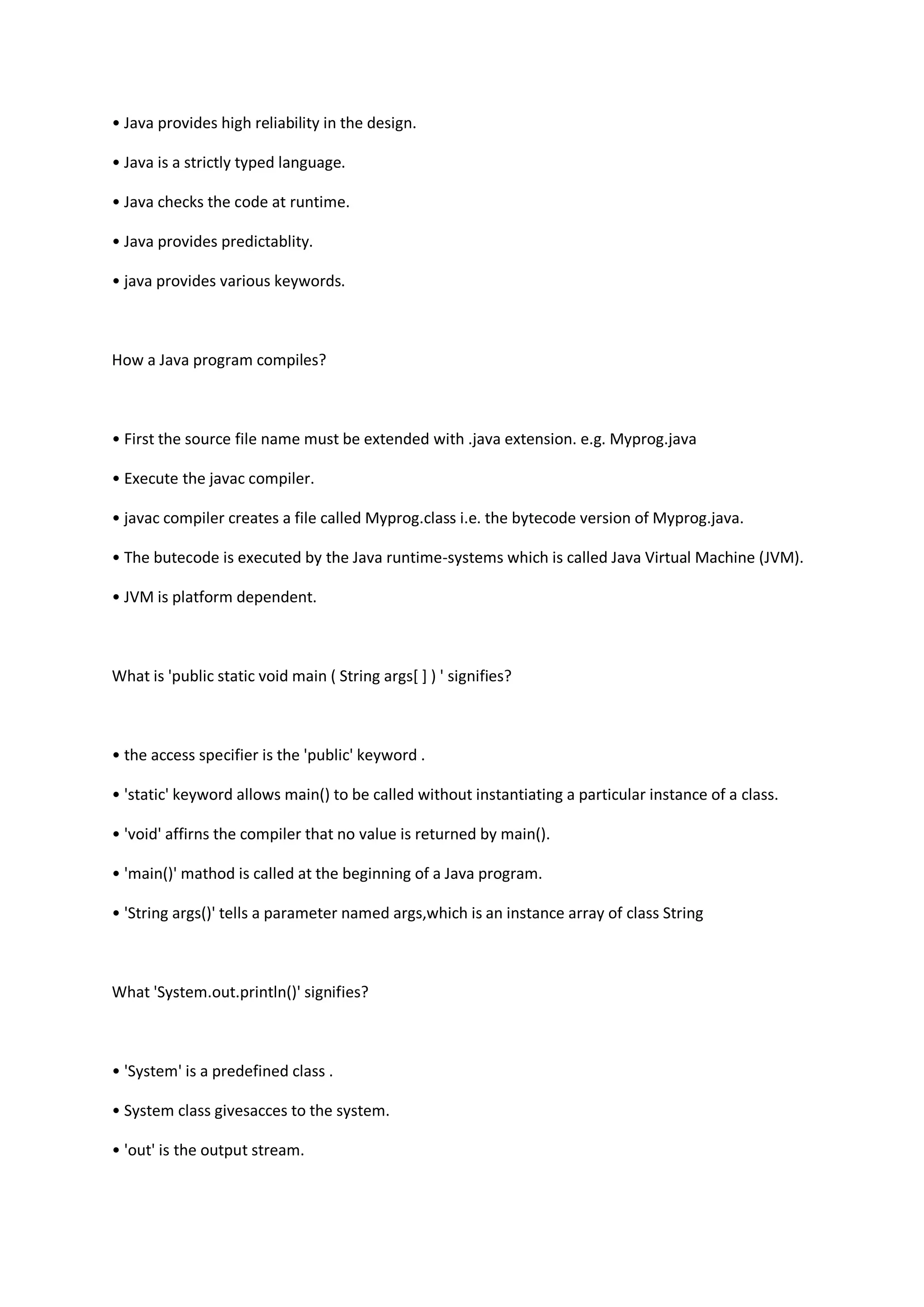 • Java provides high reliability in the design.
• Java is a strictly typed language.
• Java checks the code at runtime.
• Java provides predictablity.
• java provides various keywords.
How a Java program compiles?
• First the source file name must be extended with .java extension. e.g. Myprog.java
• Execute the javac compiler.
• javac compiler creates a file called Myprog.class i.e. the bytecode version of Myprog.java.
• The butecode is executed by the Java runtime-systems which is called Java Virtual Machine (JVM).
• JVM is platform dependent.
What is 'public static void main ( String args[ ] ) ' signifies?
• the access specifier is the 'public' keyword .
• 'static' keyword allows main() to be called without instantiating a particular instance of a class.
• 'void' affirns the compiler that no value is returned by main().
• 'main()' mathod is called at the beginning of a Java program.
• 'String args()' tells a parameter named args,which is an instance array of class String
What 'System.out.println()' signifies?
• 'System' is a predefined class .
• System class givesacces to the system.
• 'out' is the output stream.
 