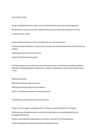 Use Interface, when:
Design changing frequently or when various implementations only share method signatures.
We need some classes to use some methods which we do not want to be included in the class.
Use Abstract Class, when:
Various implementations are of the same kind and use common behavior.
Enabling with generalized form of abstraction and leave the implementation task with the inheriting
subclass.
creating planned inheritance hierarchies
Explain the Polymorphism principle.
The Polymorphism can be referred as one name many forms. It is the ability of methods to behave
differently, depending upon the object who is calling it. Polymorphism exists in three distinct forms
in Java:
Method overloading
Method overriding through inheritance
Method overriding through the Java interface
What are the difference between throw and throws?
The differences are between throw and throws are:
Throw is used to trigger an exception where as throws is used in declaration of exception.
Without throws, Checked exception cannot be handled where as checked exception can be
propagated with throws.
Throw is used inside the method where as throws is used with the method signature.
Throw is followed by an instance but throws is followed by class.
 
