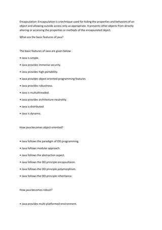 Encapsulation: Encapsulation is a technique used for hiding the properties and behaviors of an
object and allowing outside access only as appropriate. It prevents other objects from directly
altering or accessing the properties or methods of the encapsulated object.
What are the basic features of java?
The basic features of Java are given below :
• Java is simple.
• Java provides immense security.
• Java provides high portability.
• Java provides object oriented programming features
• Java provides robustness.
• Java is multuthreaded.
• Java provides architecture neutrality.
• Java is distributed
• Java is dynamic.
How java becomes object oriented?
• Java follows the paradigm of OO programming.
• Java follows modular approach.
• Java follows the abstraction aspect.
• Java follows the OO principle encapsultaion.
• Java follows the OO principle polymorphism.
• Java follows the OO principle inheritance.
How java becomes robust?
• Java provides multi-platformed environment.
 
