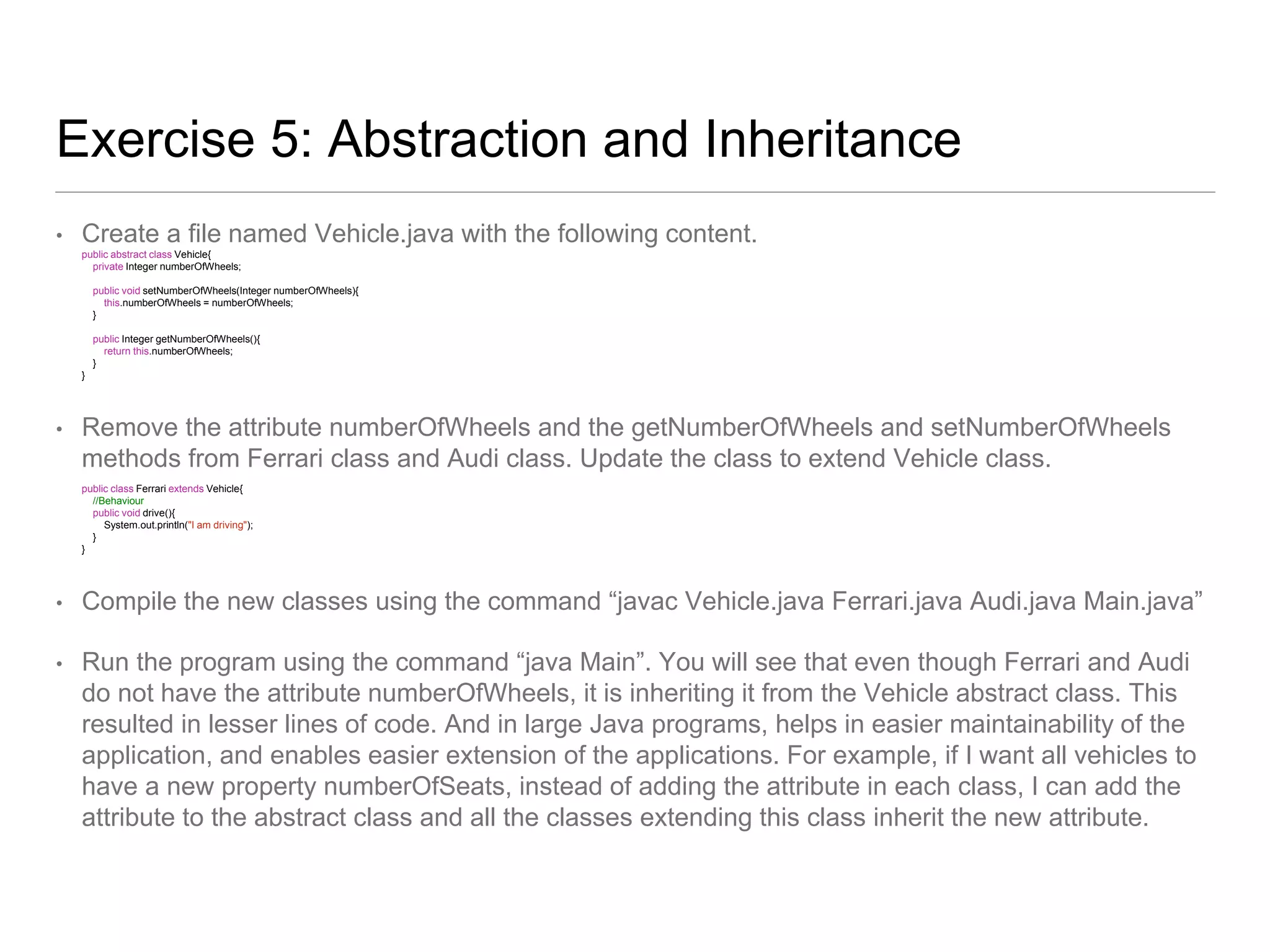 Exercise 5: Abstraction and Inheritance
• Create a file named Vehicle.java with the following content.
public abstract class Vehicle{
private Integer numberOfWheels;
public void setNumberOfWheels(Integer numberOfWheels){
this.numberOfWheels = numberOfWheels;
}
public Integer getNumberOfWheels(){
return this.numberOfWheels;
}
}
• Remove the attribute numberOfWheels and the getNumberOfWheels and setNumberOfWheels
methods from Ferrari class and Audi class. Update the class to extend Vehicle class.
public class Ferrari extends Vehicle{
//Behaviour
public void drive(){
System.out.println("I am driving");
}
}
• Compile the new classes using the command “javac Vehicle.java Ferrari.java Audi.java Main.java”
• Run the program using the command “java Main”. You will see that even though Ferrari and Audi
do not have the attribute numberOfWheels, it is inheriting it from the Vehicle abstract class. This
resulted in lesser lines of code. And in large Java programs, helps in easier maintainability of the
application, and enables easier extension of the applications. For example, if I want all vehicles to
have a new property numberOfSeats, instead of adding the attribute in each class, I can add the
attribute to the abstract class and all the classes extending this class inherit the new attribute.
 
