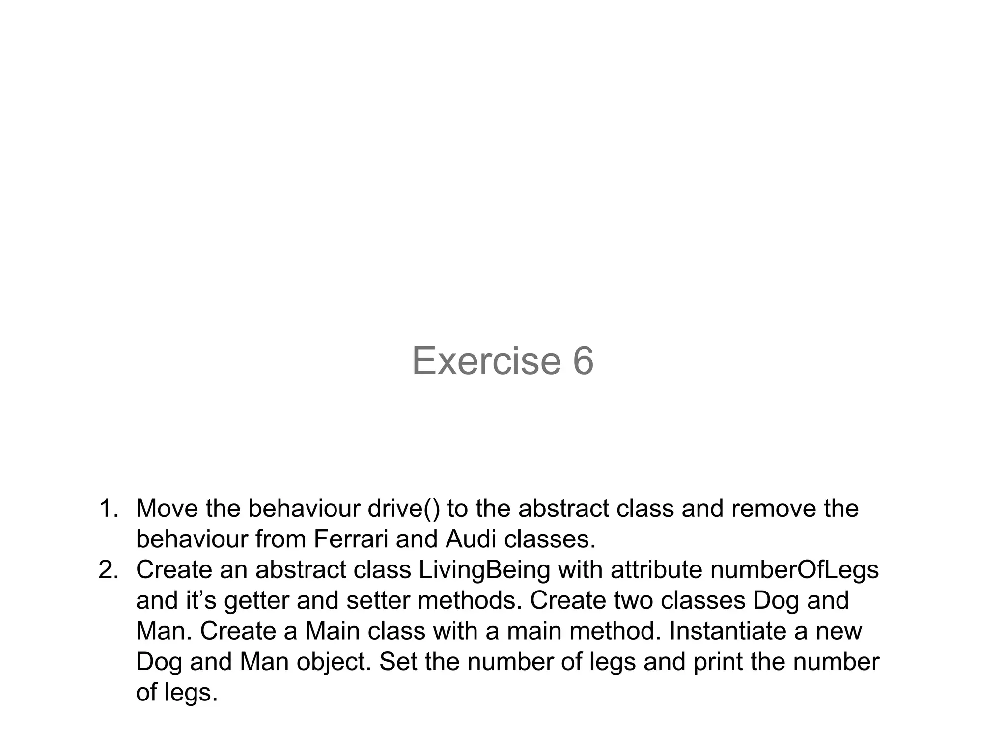 1. Move the behaviour drive() to the abstract class and remove the
behaviour from Ferrari and Audi classes.
2. Create an abstract class LivingBeing with attribute numberOfLegs
and it’s getter and setter methods. Create two classes Dog and
Man. Create a Main class with a main method. Instantiate a new
Dog and Man object. Set the number of legs and print the number
of legs.
Exercise 6
 