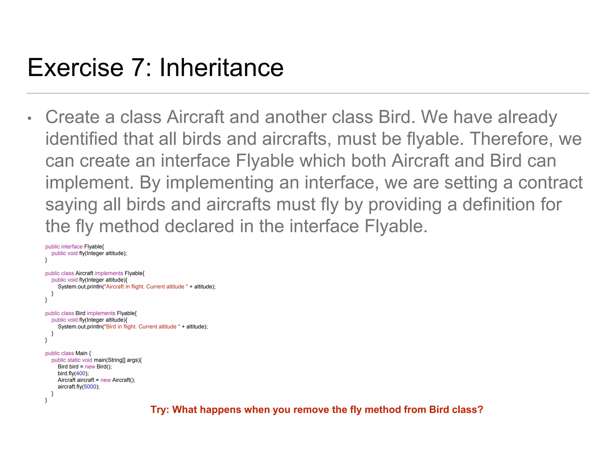 Exercise 7: Inheritance
• Create a class Aircraft and another class Bird. We have already
identified that all birds and aircrafts, must be flyable. Therefore, we
can create an interface Flyable which both Aircraft and Bird can
implement. By implementing an interface, we are setting a contract
saying all birds and aircrafts must fly by providing a definition for
the fly method declared in the interface Flyable.
public interface Flyable{
public void fly(Integer altitude);
}
public class Aircraft implements Flyable{
public void fly(Integer altitude){
System.out.println("Aircraft in flight. Current altitude " + altitude);
}
}
public class Bird implements Flyable{
public void fly(Integer altitude){
System.out.println("Bird in flight. Current altitude " + altitude);
}
}
public class Main {
public static void main(String[] args){
Bird bird = new Bird();
bird.fly(400);
Aircraft aircraft = new Aircraft();
aircraft.fly(5000);
}
}
Try: What happens when you remove the fly method from Bird class?
 