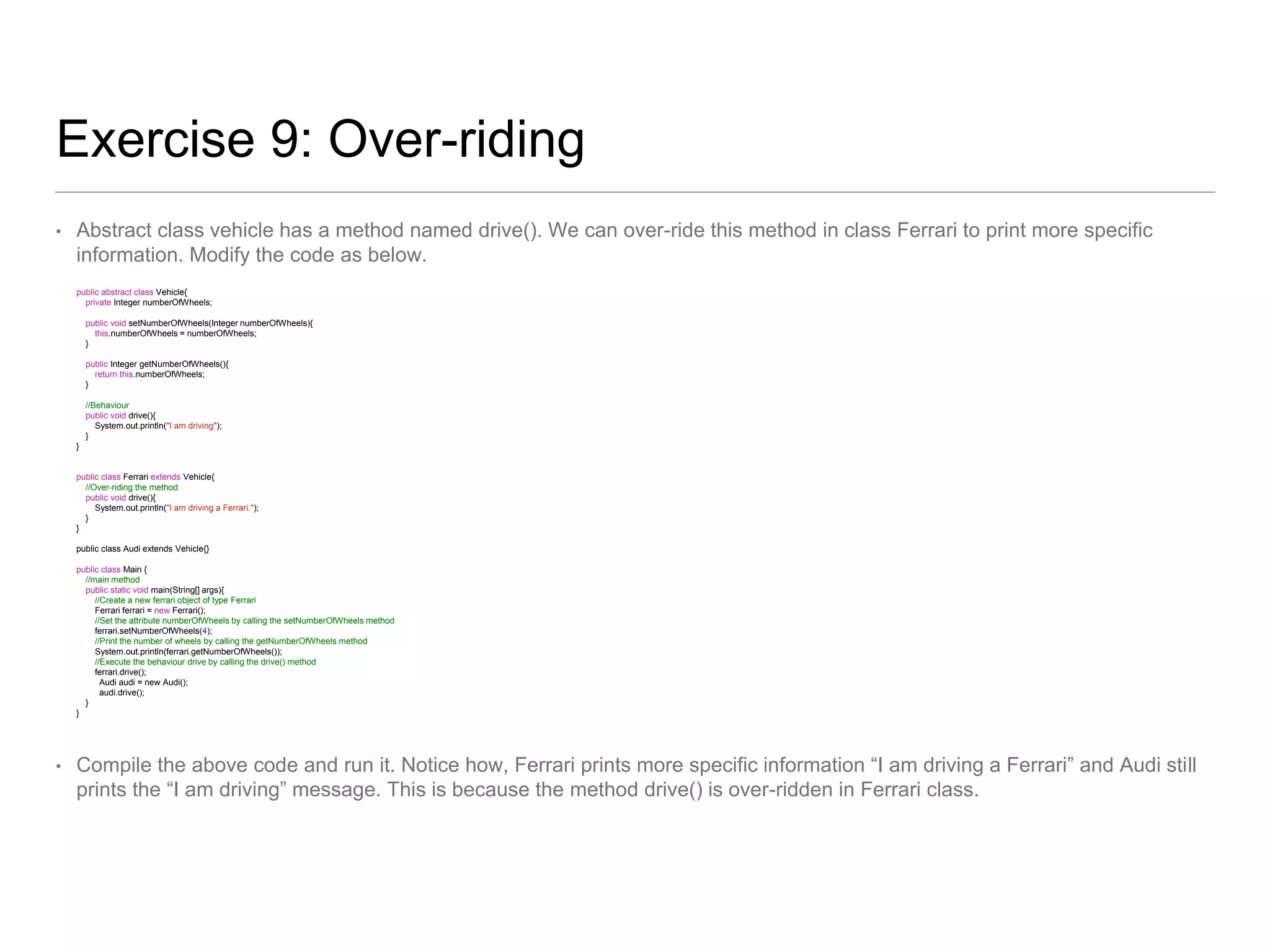 Exercise 9: Over-riding
• Abstract class vehicle has a method named drive(). We can over-ride this method in class Ferrari to print more specific
information. Modify the code as below.
public abstract class Vehicle{
private Integer numberOfWheels;
public void setNumberOfWheels(Integer numberOfWheels){
this.numberOfWheels = numberOfWheels;
}
public Integer getNumberOfWheels(){
return this.numberOfWheels;
}
//Behaviour
public void drive(){
System.out.println("I am driving");
}
}
public class Ferrari extends Vehicle{
//Over-riding the method
public void drive(){
System.out.println("I am driving a Ferrari.");
}
}
public class Audi extends Vehicle{}
public class Main {
//main method
public static void main(String[] args){
//Create a new ferrari object of type Ferrari
Ferrari ferrari = new Ferrari();
//Set the attribute numberOfWheels by calling the setNumberOfWheels method
ferrari.setNumberOfWheels(4);
//Print the number of wheels by calling the getNumberOfWheels method
System.out.println(ferrari.getNumberOfWheels());
//Execute the behaviour drive by calling the drive() method
ferrari.drive();
Audi audi = new Audi();
audi.drive();
}
}
• Compile the above code and run it. Notice how, Ferrari prints more specific information “I am driving a Ferrari” and Audi still
prints the “I am driving” message. This is because the method drive() is over-ridden in Ferrari class.
 