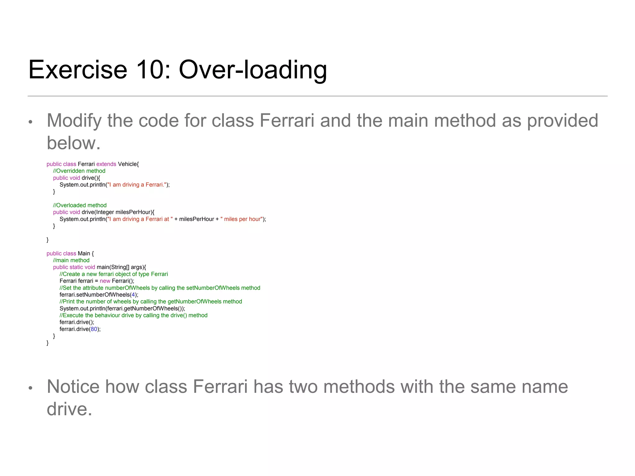 Exercise 10: Over-loading
• Modify the code for class Ferrari and the main method as provided
below.
public class Ferrari extends Vehicle{
//Overridden method
public void drive(){
System.out.println("I am driving a Ferrari.");
}
//Overloaded method
public void drive(Integer milesPerHour){
System.out.println("I am driving a Ferrari at " + milesPerHour + " miles per hour");
}
}
public class Main {
//main method
public static void main(String[] args){
//Create a new ferrari object of type Ferrari
Ferrari ferrari = new Ferrari();
//Set the attribute numberOfWheels by calling the setNumberOfWheels method
ferrari.setNumberOfWheels(4);
//Print the number of wheels by calling the getNumberOfWheels method
System.out.println(ferrari.getNumberOfWheels());
//Execute the behaviour drive by calling the drive() method
ferrari.drive();
ferrari.drive(80);
}
}
• Notice how class Ferrari has two methods with the same name
drive.
 