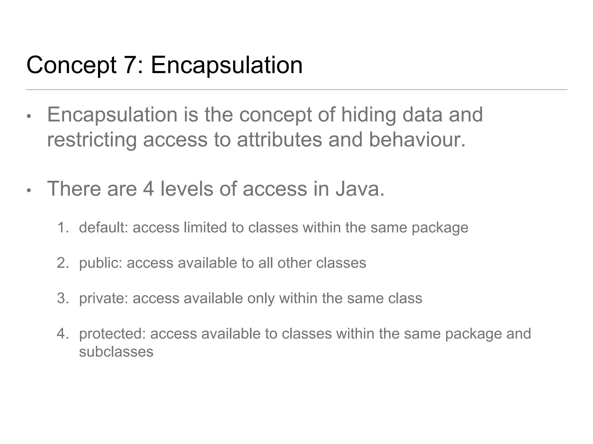 Concept 7: Encapsulation
• Encapsulation is the concept of hiding data and
restricting access to attributes and behaviour.
• There are 4 levels of access in Java.
1. default: access limited to classes within the same package
2. public: access available to all other classes
3. private: access available only within the same class
4. protected: access available to classes within the same package and
subclasses
 