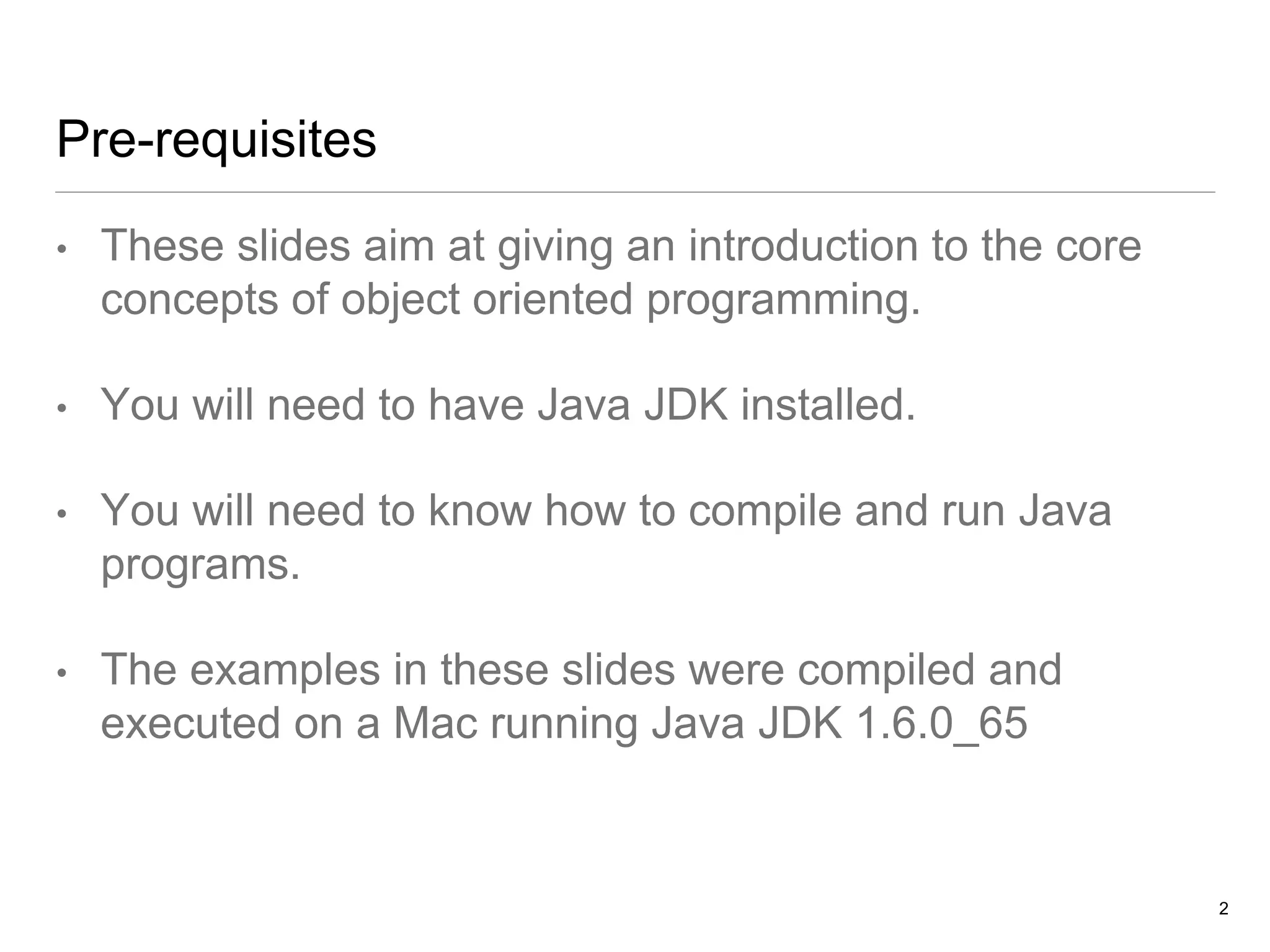 Pre-requisites
• These slides aim at giving an introduction to the core
concepts of object oriented programming.
• You will need to have Java JDK installed.
• You will need to know how to compile and run Java
programs.
• The examples in these slides were compiled and
executed on a Mac running Java JDK 1.6.0_65
2
 