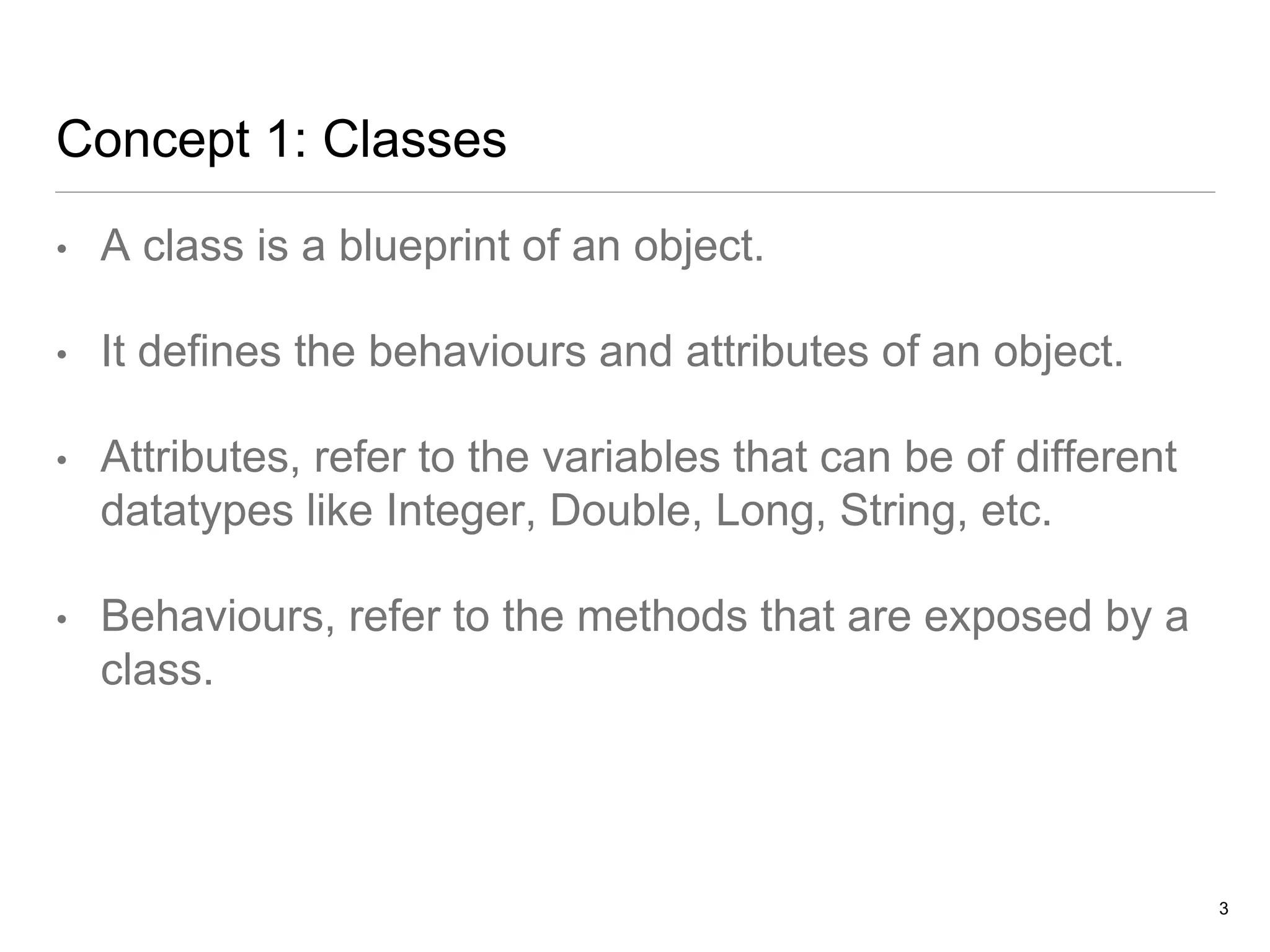 Concept 1: Classes
• A class is a blueprint of an object.
• It defines the behaviours and attributes of an object.
• Attributes, refer to the variables that can be of different
datatypes like Integer, Double, Long, String, etc.
• Behaviours, refer to the methods that are exposed by a
class.
3
 