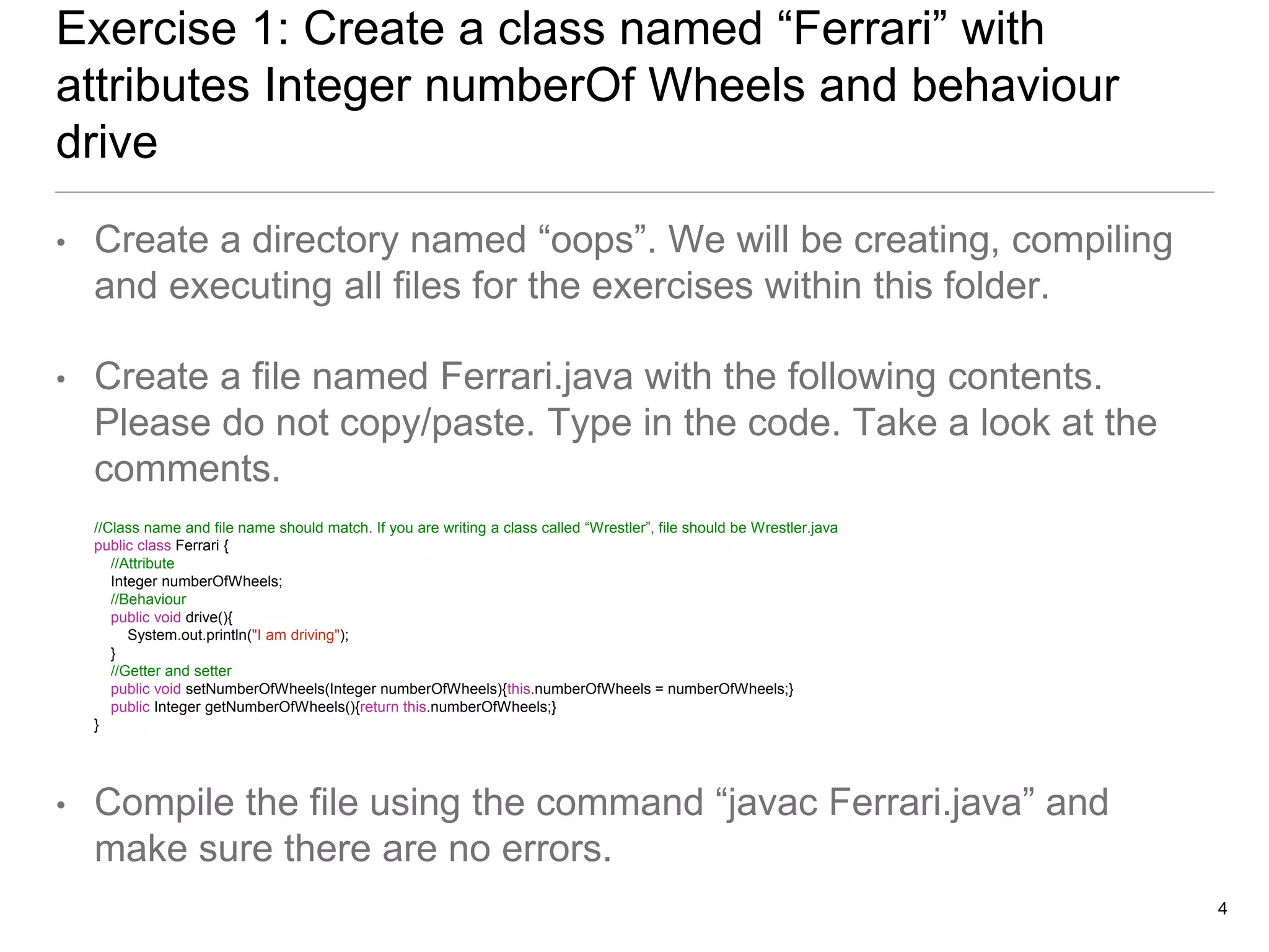 Exercise 1: Create a class named “Ferrari” with
attributes Integer numberOf Wheels and behaviour
drive
• Create a directory named “oops”. We will be creating, compiling
and executing all files for the exercises within this folder.
• Create a file named Ferrari.java with the following contents.
Please do not copy/paste. Type in the code. Take a look at the
comments.
//Class name and file name should match. If you are writing a class called “Wrestler”, file should be Wrestler.java
public class Ferrari {
//Attribute
Integer numberOfWheels;
//Behaviour
public void drive(){
System.out.println("I am driving");
}
//Getter and setter
public void setNumberOfWheels(Integer numberOfWheels){this.numberOfWheels = numberOfWheels;}
public Integer getNumberOfWheels(){return this.numberOfWheels;}
}
• Compile the file using the command “javac Ferrari.java” and
make sure there are no errors.
4
 