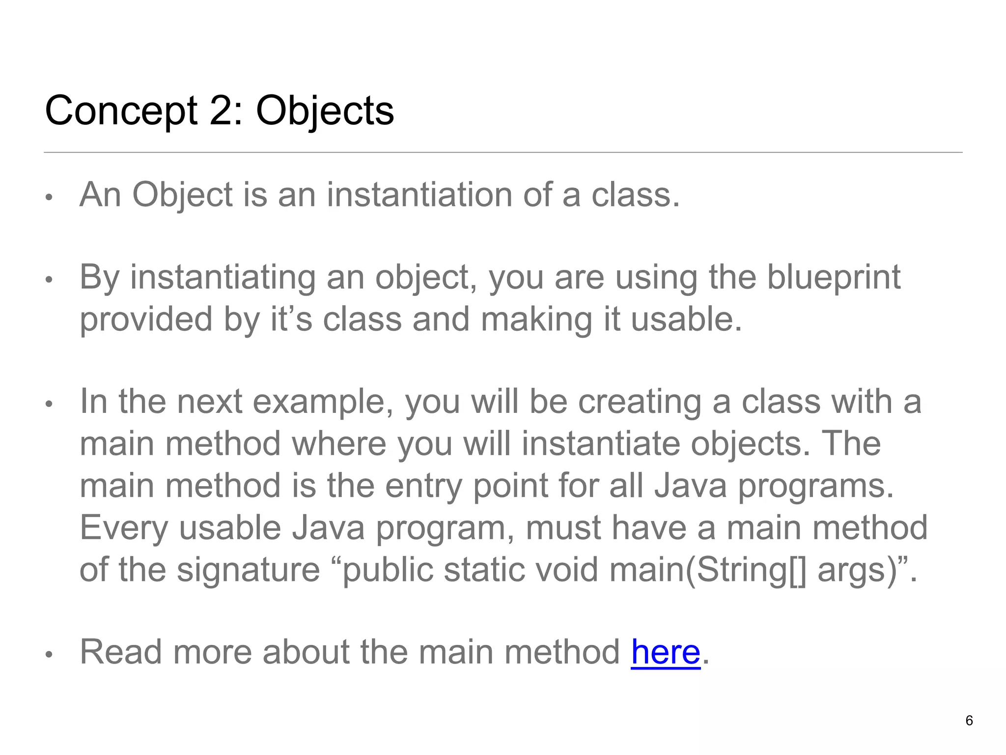 Concept 2: Objects
• An Object is an instantiation of a class.
• By instantiating an object, you are using the blueprint
provided by it’s class and making it usable.
• In the next example, you will be creating a class with a
main method where you will instantiate objects. The
main method is the entry point for all Java programs.
Every usable Java program, must have a main method
of the signature “public static void main(String[] args)”.
• Read more about the main method here.
6
 