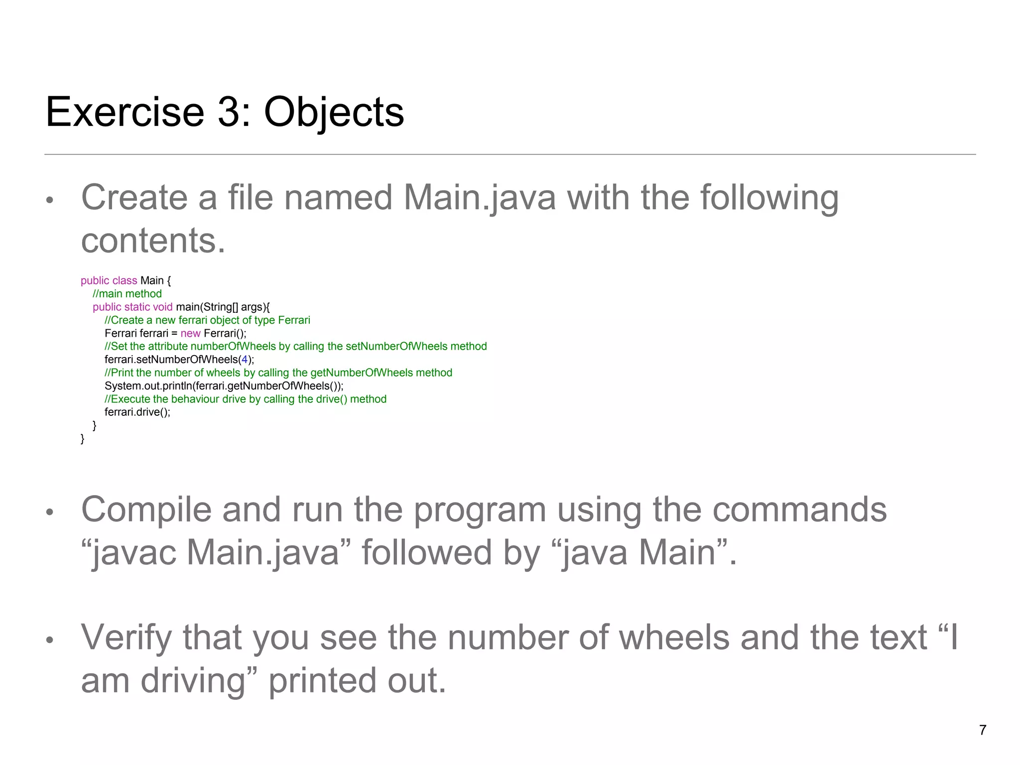 Exercise 3: Objects
• Create a file named Main.java with the following
contents.
public class Main {
//main method
public static void main(String[] args){
//Create a new ferrari object of type Ferrari
Ferrari ferrari = new Ferrari();
//Set the attribute numberOfWheels by calling the setNumberOfWheels method
ferrari.setNumberOfWheels(4);
//Print the number of wheels by calling the getNumberOfWheels method
System.out.println(ferrari.getNumberOfWheels());
//Execute the behaviour drive by calling the drive() method
ferrari.drive();
}
}
• Compile and run the program using the commands
“javac Main.java” followed by “java Main”.
• Verify that you see the number of wheels and the text “I
am driving” printed out.
7
 