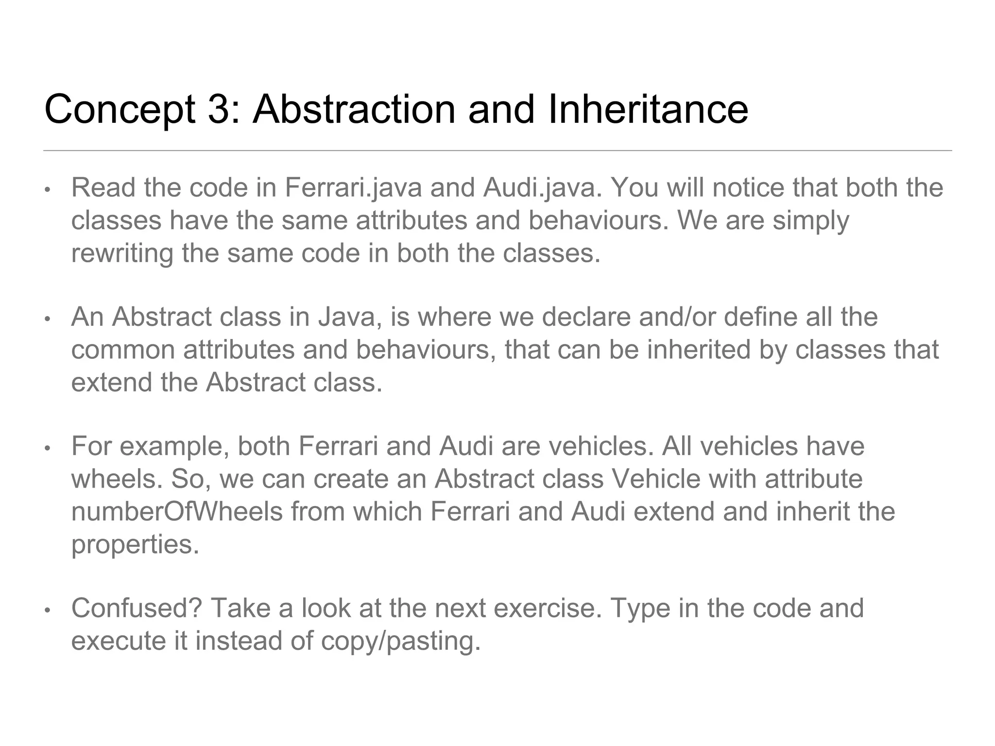Concept 3: Abstraction and Inheritance
• Read the code in Ferrari.java and Audi.java. You will notice that both the
classes have the same attributes and behaviours. We are simply
rewriting the same code in both the classes.
• An Abstract class in Java, is where we declare and/or define all the
common attributes and behaviours, that can be inherited by classes that
extend the Abstract class.
• For example, both Ferrari and Audi are vehicles. All vehicles have
wheels. So, we can create an Abstract class Vehicle with attribute
numberOfWheels from which Ferrari and Audi extend and inherit the
properties.
• Confused? Take a look at the next exercise. Type in the code and
execute it instead of copy/pasting.
 