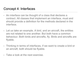 Concept 4: Interfaces
• An interface can be thought of a class that declares a
contract. All classes that implement an interface, must and
should provide a definition for the methods declared in the
interface.
• Let us take an example. A bird, and an aircraft, the entities
are not related to one another. But both have a common
behaviour. Both birds and aircrafts, fly. Birds and aircrafts are
flyable.
• Thinking in terms of interfaces, if we want to create a bird or
an aircraft, both should be flyable.
• Take a look at the next exercise.
 