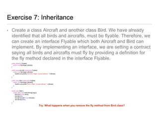 Exercise 7: Inheritance
• Create a class Aircraft and another class Bird. We have already
identified that all birds and aircrafts, must be flyable. Therefore, we
can create an interface Flyable which both Aircraft and Bird can
implement. By implementing an interface, we are setting a contract
saying all birds and aircrafts must fly by providing a definition for
the fly method declared in the interface Flyable.
public interface Flyable{
public void fly(Integer altitude);
}
public class Aircraft implements Flyable{
public void fly(Integer altitude){
System.out.println("Aircraft in flight. Current altitude " + altitude);
}
}
public class Bird implements Flyable{
public void fly(Integer altitude){
System.out.println("Bird in flight. Current altitude " + altitude);
}
}
public class Main {
public static void main(String[] args){
Bird bird = new Bird();
bird.fly(400);
Aircraft aircraft = new Aircraft();
aircraft.fly(5000);
}
}
Try: What happens when you remove the fly method from Bird class?
 