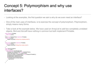 Concept 5: Polymorphism and why use
interfaces?
• Looking at the examples, the first question we ask is why do we even need an interface?
• One of the main uses of interfaces, is to exercise the concept of polymorphism. Polymorphism,
simply means many forms.
• Take a look at the example below. We have used an ArrayList to add two completely unrelated
objects. Bird and Aircraft have nothing in common but both implement Printable.
public interface Printable{
public void print();
}
public class DesktopPrinter implements Printable{
public void print(){
System.out.println("Printing from a desktop printer");
}
}
public class LaserPrinter implements Printable{
public void print(){
System.out.println("Printing from a laser printer");
}
}
import java.util.ArrayList;
public class Main {
public static void main(String[] args){
DesktopPrinter desktopPrinter = new DesktopPrinter();
LaserPrinter laserPrinter = new LaserPrinter();
ArrayList<Printable> printableObjects = new ArrayList<Printable>();
printableObjects.add(desktopPrinter);
printableObjects.add(laserPrinter);
for(Printable object:printableObjects){
object.print();
}
}
}
 