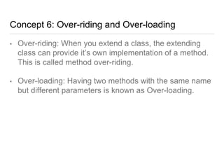 Concept 6: Over-riding and Over-loading
• Over-riding: When you extend a class, the extending
class can provide it’s own implementation of a method.
This is called method over-riding.
• Over-loading: Having two methods with the same name
but different parameters is known as Over-loading.
 