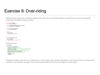 Exercise 9: Over-riding
• Abstract class vehicle has a method named drive(). We can over-ride this method in class Ferrari to print more specific
information. Modify the code as below.
public abstract class Vehicle{
private Integer numberOfWheels;
public void setNumberOfWheels(Integer numberOfWheels){
this.numberOfWheels = numberOfWheels;
}
public Integer getNumberOfWheels(){
return this.numberOfWheels;
}
//Behaviour
public void drive(){
System.out.println("I am driving");
}
}
public class Ferrari extends Vehicle{
//Over-riding the method
public void drive(){
System.out.println("I am driving a Ferrari.");
}
}
public class Audi extends Vehicle{}
public class Main {
//main method
public static void main(String[] args){
//Create a new ferrari object of type Ferrari
Ferrari ferrari = new Ferrari();
//Set the attribute numberOfWheels by calling the setNumberOfWheels method
ferrari.setNumberOfWheels(4);
//Print the number of wheels by calling the getNumberOfWheels method
System.out.println(ferrari.getNumberOfWheels());
//Execute the behaviour drive by calling the drive() method
ferrari.drive();
Audi audi = new Audi();
audi.drive();
}
}
• Compile the above code and run it. Notice how, Ferrari prints more specific information “I am driving a Ferrari” and Audi still
prints the “I am driving” message. This is because the method drive() is over-ridden in Ferrari class.
 