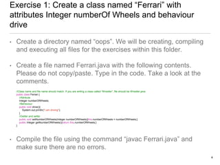 Exercise 1: Create a class named “Ferrari” with
attributes Integer numberOf Wheels and behaviour
drive
• Create a directory named “oops”. We will be creating, compiling
and executing all files for the exercises within this folder.
• Create a file named Ferrari.java with the following contents.
Please do not copy/paste. Type in the code. Take a look at the
comments.
//Class name and file name should match. If you are writing a class called “Wrestler”, file should be Wrestler.java
public class Ferrari {
//Attribute
Integer numberOfWheels;
//Behaviour
public void drive(){
System.out.println("I am driving");
}
//Getter and setter
public void setNumberOfWheels(Integer numberOfWheels){this.numberOfWheels = numberOfWheels;}
public Integer getNumberOfWheels(){return this.numberOfWheels;}
}
• Compile the file using the command “javac Ferrari.java” and
make sure there are no errors.
4
 