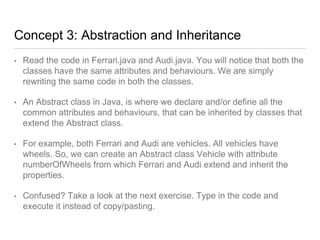 Concept 3: Abstraction and Inheritance
• Read the code in Ferrari.java and Audi.java. You will notice that both the
classes have the same attributes and behaviours. We are simply
rewriting the same code in both the classes.
• An Abstract class in Java, is where we declare and/or define all the
common attributes and behaviours, that can be inherited by classes that
extend the Abstract class.
• For example, both Ferrari and Audi are vehicles. All vehicles have
wheels. So, we can create an Abstract class Vehicle with attribute
numberOfWheels from which Ferrari and Audi extend and inherit the
properties.
• Confused? Take a look at the next exercise. Type in the code and
execute it instead of copy/pasting.
 
