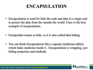 ENCAPSULATION
• Encapsulation is used for hide the code and data in a single unit
to protect the data from the outside the world. Class is the best
example of encapsulation.
• Encapsulate means to hide, so it is also called data hiding.
• You can think Encapsulation like a capsule (medicine tablet)
which hides medicine inside it . Encapsulation is wrapping, just
hiding properties and methods.
 