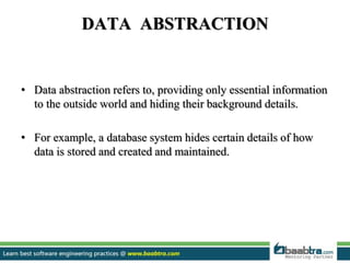 DATA ABSTRACTION
• Data abstraction refers to, providing only essential information
to the outside world and hiding their background details.
• For example, a database system hides certain details of how
data is stored and created and maintained.
 