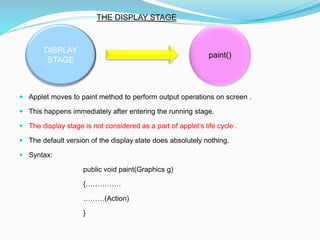  Applet moves to paint method to perform output operations on screen .
 This happens immediately after entering the running stage.
 The display stage is not considered as a part of applet’s life cycle .
 The default version of the display state does absolutely nothing.
 Syntax:
public void paint(Graphics g)
{……………
………(Action)
}
DISPLAY
STAGE
paint()
THE DISPLAY STAGE
 