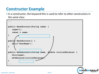 Page 9Classification: Restricted
Constructor Example
• In a constructor, the keyword this is used to refer to other constructors in
the same class
...
public BankAccount(String name) {
super();
owner = name;
}
public BankAccount() {
this("TestName");
}
public BankAccount(String name, double initialBalance) {
this(name);
setBalance(initialBalance);
}
...
 