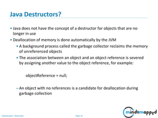 Page 10Classification: Restricted
Java Destructors?
• Java does not have the concept of a destructor for objects that are no
longer in use
• Deallocation of memory is done automatically by the JVM
• A background process called the garbage collector reclaims the memory
of unreferenced objects
• The association between an object and an object reference is severed
by assigning another value to the object reference, for example:
objectReference = null;
–An object with no references is a candidate for deallocation during
garbage collection
 