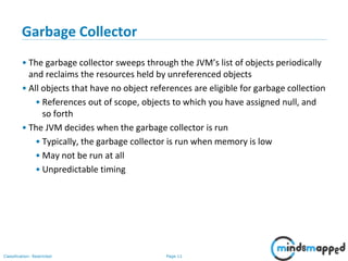 Page 11Classification: Restricted
Garbage Collector
• The garbage collector sweeps through the JVM’s list of objects periodically
and reclaims the resources held by unreferenced objects
• All objects that have no object references are eligible for garbage collection
• References out of scope, objects to which you have assigned null, and
so forth
• The JVM decides when the garbage collector is run
• Typically, the garbage collector is run when memory is low
• May not be run at all
• Unpredictable timing
 