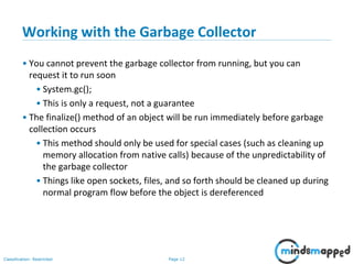 Page 12Classification: Restricted
Working with the Garbage Collector
• You cannot prevent the garbage collector from running, but you can
request it to run soon
• System.gc();
• This is only a request, not a guarantee
• The finalize() method of an object will be run immediately before garbage
collection occurs
• This method should only be used for special cases (such as cleaning up
memory allocation from native calls) because of the unpredictability of
the garbage collector
• Things like open sockets, files, and so forth should be cleaned up during
normal program flow before the object is dereferenced
 
