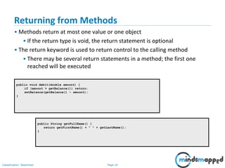 Page 16Classification: Restricted
public void debit(double amount) {
if (amount > getBalance()) return;
setBalance(getBalance() - amount);
}
public String getFullName() {
return getFirstName() + " " + getLastName();
}
Returning from Methods
• Methods return at most one value or one object
• If the return type is void, the return statement is optional
• The return keyword is used to return control to the calling method
• There may be several return statements in a method; the first one
reached will be executed
 