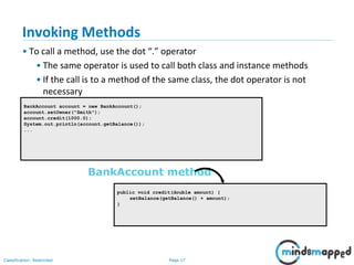 Page 17Classification: Restricted
BankAccount account = new BankAccount();
account.setOwner("Smith");
account.credit(1000.0);
System.out.println(account.getBalance());
...
public void credit(double amount) {
setBalance(getBalance() + amount);
}
BankAccount method
Invoking Methods
• To call a method, use the dot “.” operator
• The same operator is used to call both class and instance methods
• If the call is to a method of the same class, the dot operator is not
necessary
 