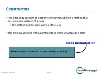 Page 4Classification: Restricted
Constructors
• The class body contains at least one constructor, which is a method that
sets up a new instance of a class
• The method has the same name as the class
• Use the new keyword with a constructor to create instances of a class
BankAccount account = new BankAccount();
Class instantiation
 
