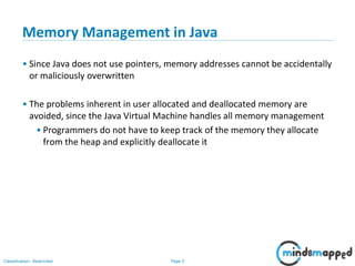 Page 5Classification: Restricted
Memory Management in Java
• Since Java does not use pointers, memory addresses cannot be accidentally
or maliciously overwritten
• The problems inherent in user allocated and deallocated memory are
avoided, since the Java Virtual Machine handles all memory management
• Programmers do not have to keep track of the memory they allocate
from the heap and explicitly deallocate it
 