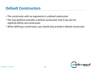 Page 7Classification: Restricted
Default Constructors
• The constructor with no arguments is a default constructor
• The Java platform provides a default constructor only if you do not
explicitly define any constructor
• When defining a constructor, you should also provide a default constructor
 