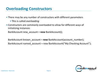 Page 8Classification: Restricted
Overloading Constructors
• There may be any number of constructors with different parameters
• This is called overloading
• Constructors are commonly overloaded to allow for different ways of
initializing instances
BankAccount new_account = new BankAccount();
BankAccount known_account = new BankAccount(account_number);
BankAccount named_account = new BankAccount(“My Checking Account”);
 
