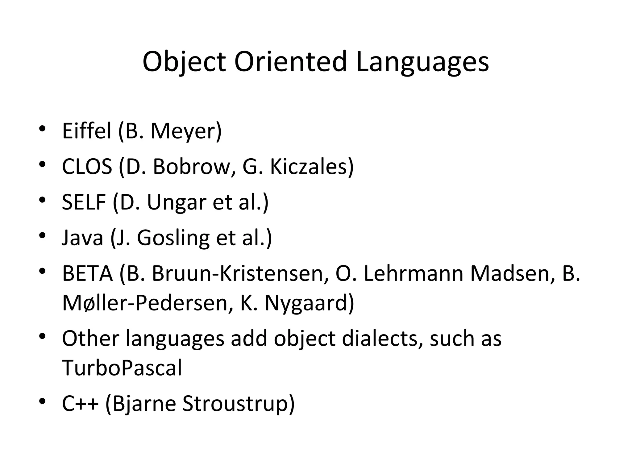Object Oriented Languages
• Eiffel (B. Meyer)
• CLOS (D. Bobrow, G. Kiczales)
• SELF (D. Ungar et al.)
• Java (J. Gosling et al.)
• BETA (B. Bruun-Kristensen, O. Lehrmann Madsen, B.
Møller-Pedersen, K. Nygaard)
• Other languages add object dialects, such as
TurboPascal
• C++ (Bjarne Stroustrup)
 