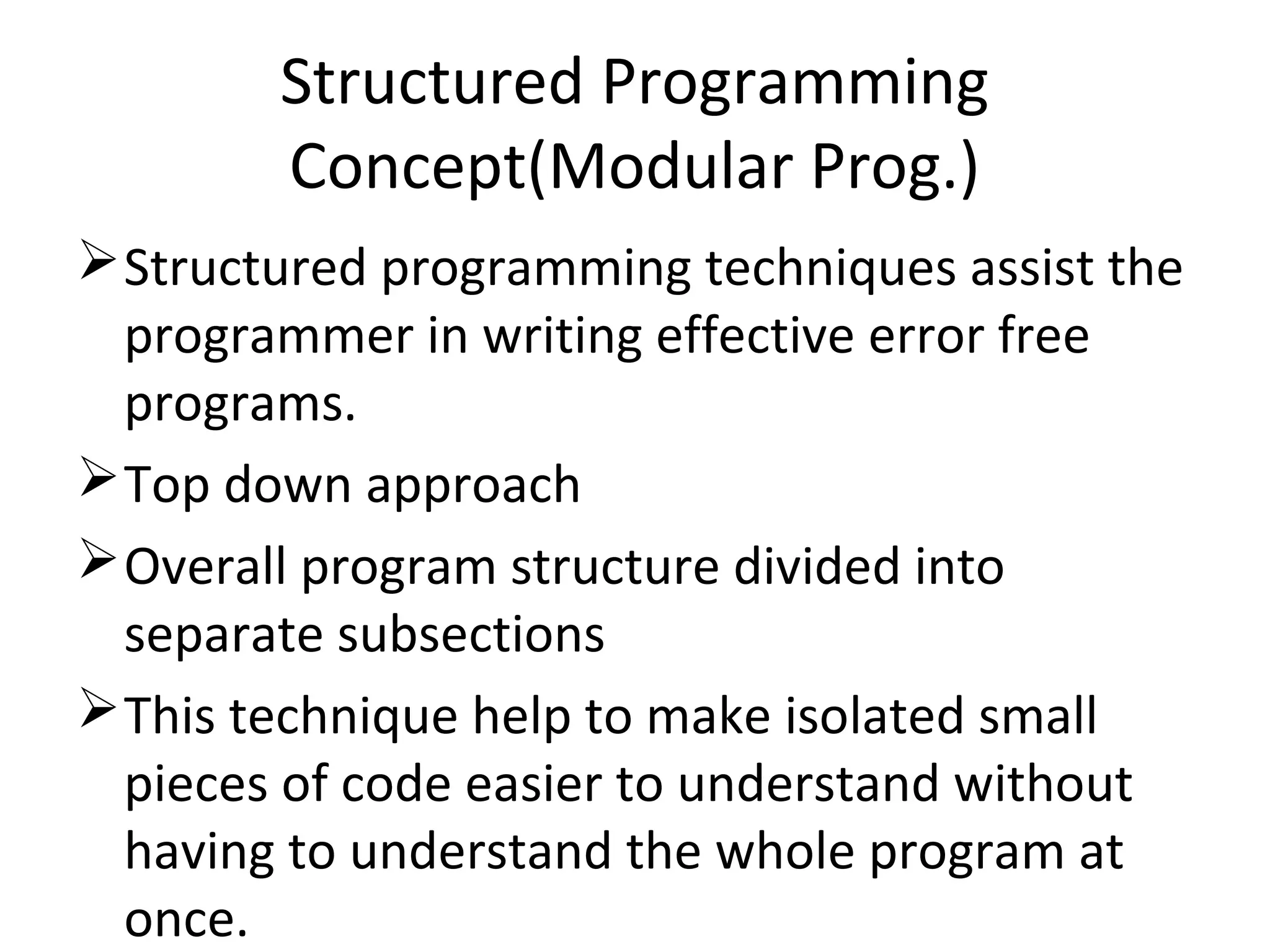 Structured Programming
Concept(Modular Prog.)
Structured programming techniques assist the
programmer in writing effective error free
programs.
Top down approach
Overall program structure divided into
separate subsections
This technique help to make isolated small
pieces of code easier to understand without
having to understand the whole program at
once.
 