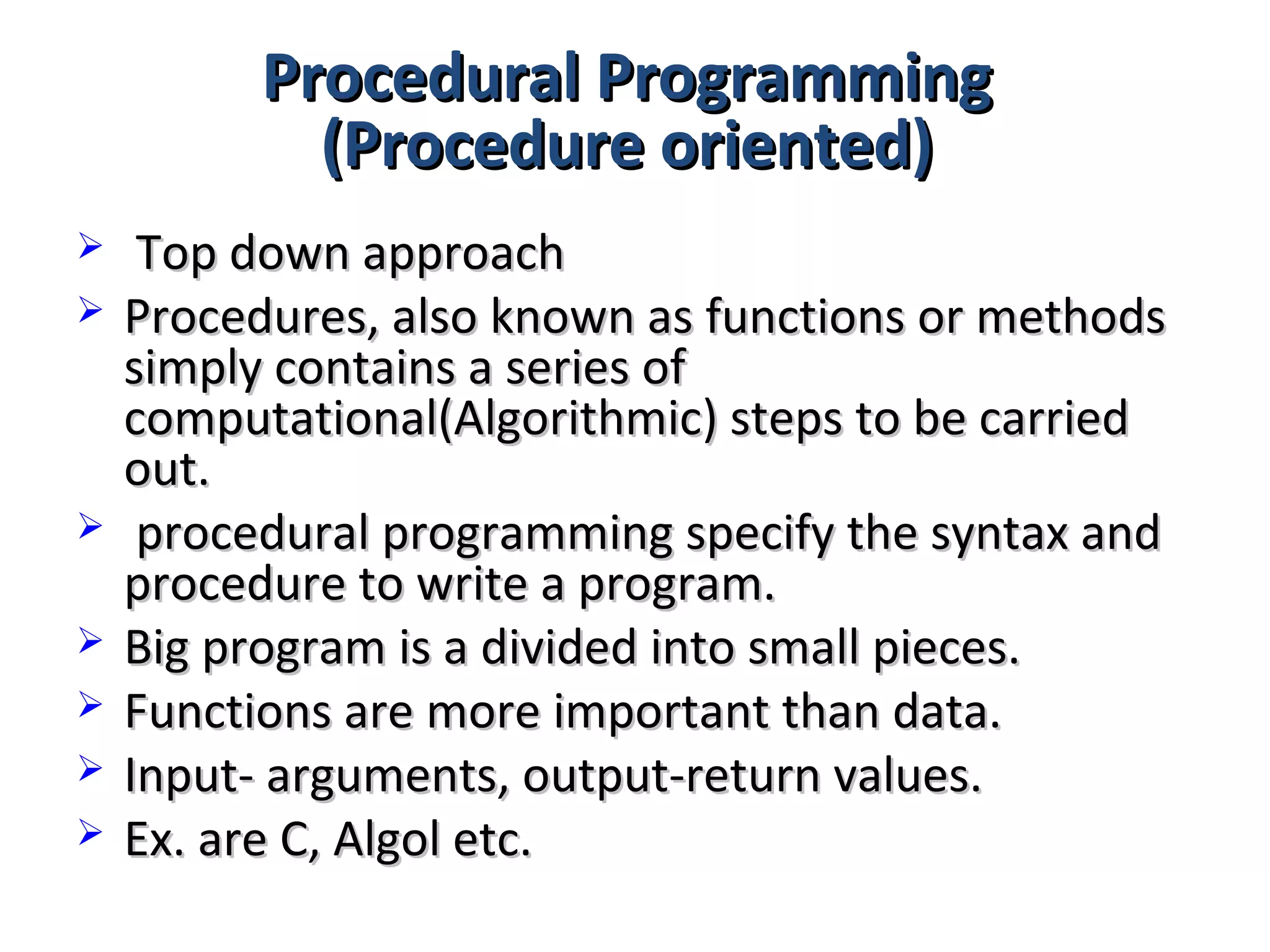 Procedural ProgrammingProcedural Programming
(Procedure oriented)(Procedure oriented)
 Top down approachTop down approach
 Procedures, also known as functions or methodsProcedures, also known as functions or methods
simply contains a series ofsimply contains a series of
computational(Algorithmic) steps to be carriedcomputational(Algorithmic) steps to be carried
out.out.
 procedural programming specify the syntax andprocedural programming specify the syntax and
procedure to write a program.procedure to write a program.
 Big program is a divided into small pieces.Big program is a divided into small pieces.
 Functions are more important than data.Functions are more important than data.
 Input- arguments, output-return values.Input- arguments, output-return values.
 Ex. are C, Algol etc.Ex. are C, Algol etc.
 