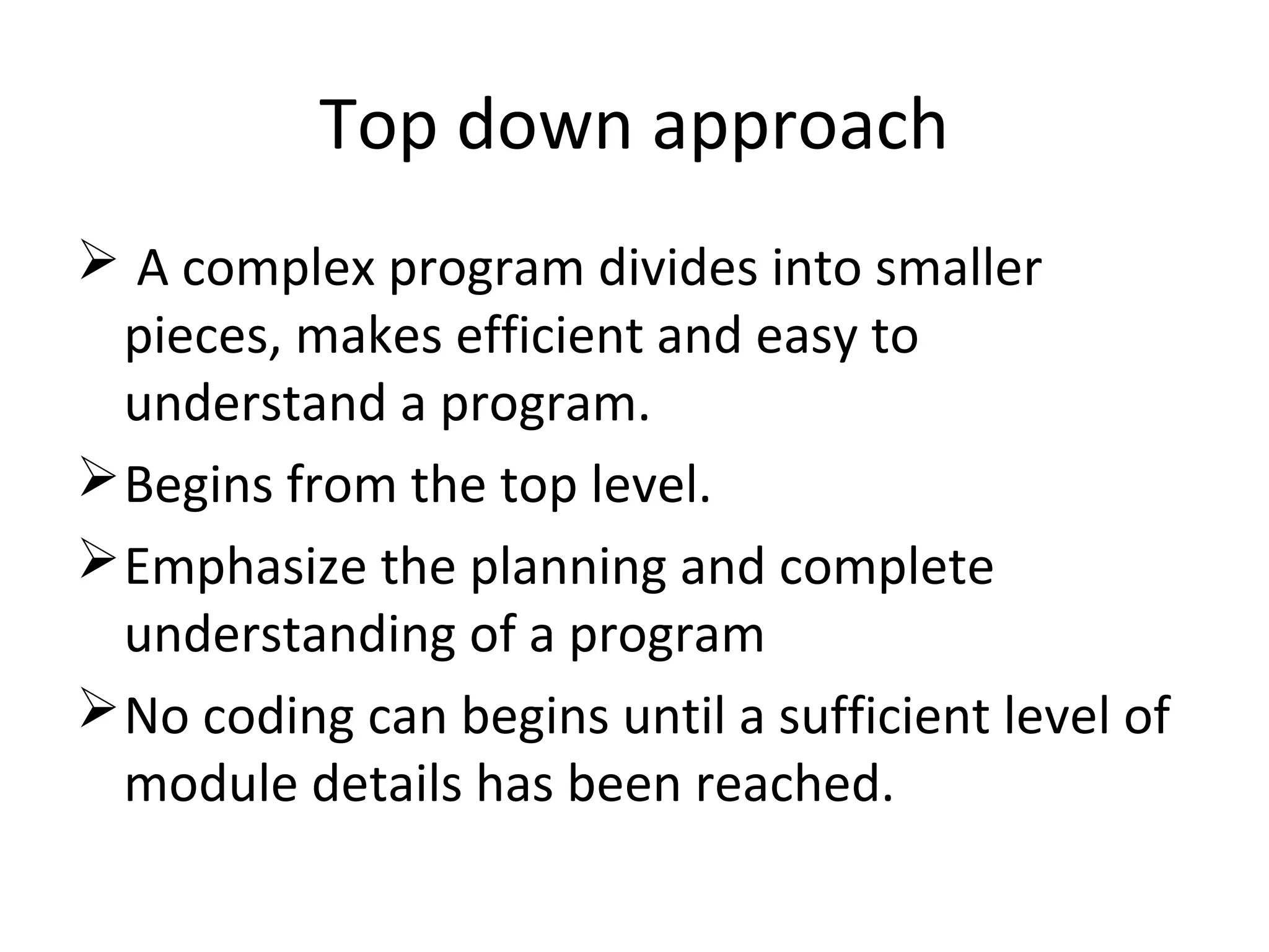 Top down approach
 A complex program divides into smaller
pieces, makes efficient and easy to
understand a program.
Begins from the top level.
Emphasize the planning and complete
understanding of a program
No coding can begins until a sufficient level of
module details has been reached.
 