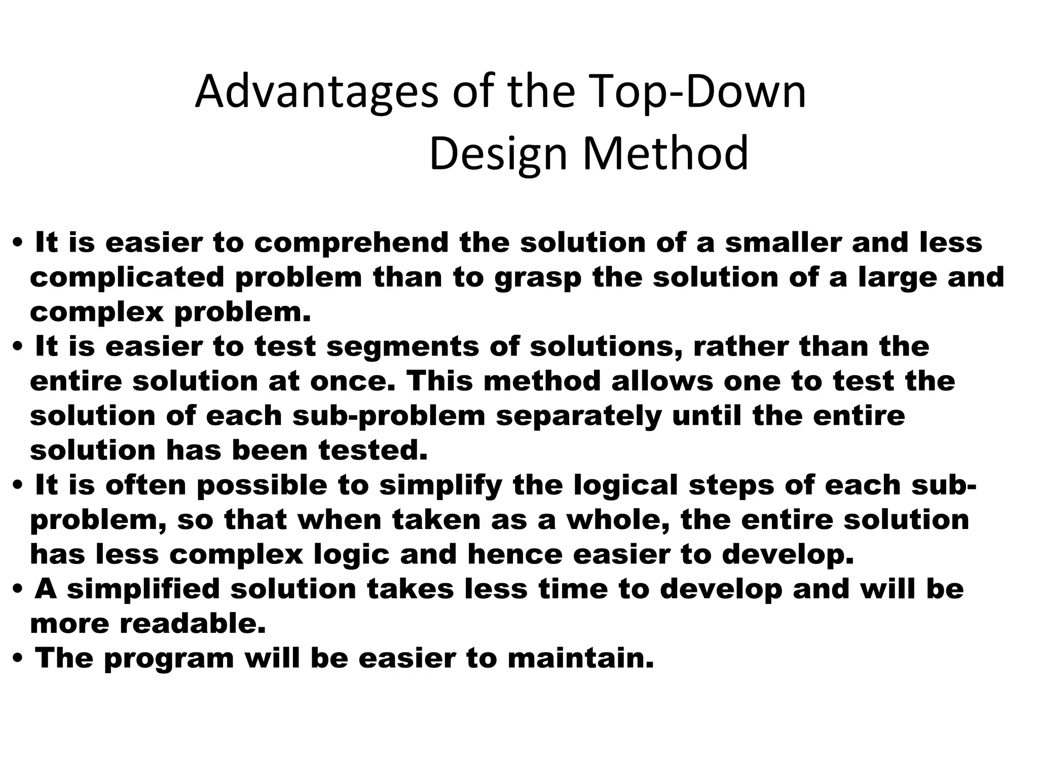 Advantages of the Top-Down
Design Method
• It is easier to comprehend the solution of a smaller and less
complicated problem than to grasp the solution of a large and
complex problem.
• It is easier to test segments of solutions, rather than the
entire solution at once. This method allows one to test the
solution of each sub-problem separately until the entire
solution has been tested.
• It is often possible to simplify the logical steps of each sub-
problem, so that when taken as a whole, the entire solution
has less complex logic and hence easier to develop.
• A simplified solution takes less time to develop and will be
more readable.
• The program will be easier to maintain.
 