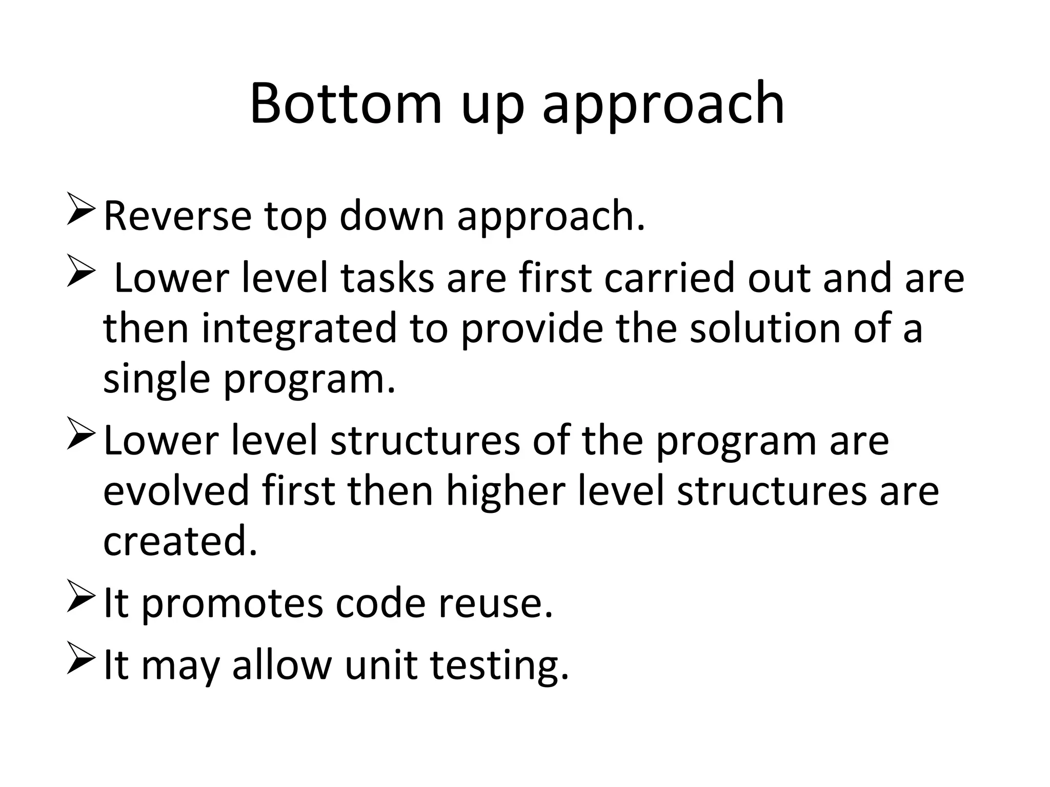 Bottom up approach
Reverse top down approach.
 Lower level tasks are first carried out and are
then integrated to provide the solution of a
single program.
Lower level structures of the program are
evolved first then higher level structures are
created.
It promotes code reuse.
It may allow unit testing.
 